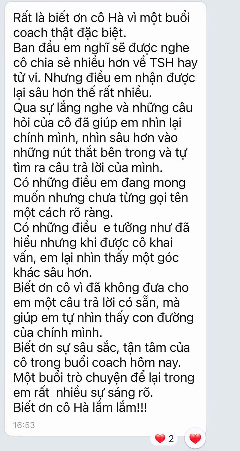 Tin nhắn phản hồi: Rất là biết ơn cô Hà vì một buổi coach thật đặc biệt. Qua sự lắng nghe và những câu hỏi của cô đã giúp em nhìn lại chính mình, nhìn sâu hơn vào những nút thắt bên trong và tự tìm ra câu trả lời của mình. Một buổi trò chuyện để lại trong em rất nhiều sự sáng rõ.